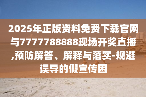 2025年正版資料免費下載官網與7777788888現場開獎直播,預防解答、解釋與落實-規避誤導的假宣傳困