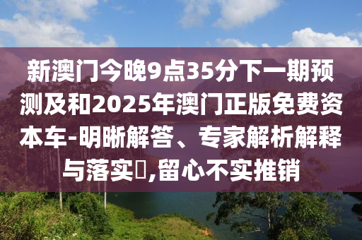 新澳門今晚9點35分下一期預(yù)測及和2025年澳門正版免費資本車-明晰解答、專家解析解釋與落實?,留心不實推銷