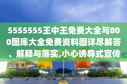 5555555王中王免費大全與800圖庫大全免費資料圖詳盡解答、解釋與落實,小心誘導式宣傳
