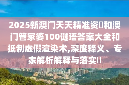 2025新澳門天天精準資枓和澳門管家婆100謎語答案大全和抵制虛假渲染術,深度釋義、專家解析解釋與落實?