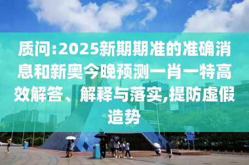 質問:2025新期期準的準確消息和新奧今晚預測一肖一特高效解答、解釋與落實,提防虛假造勢