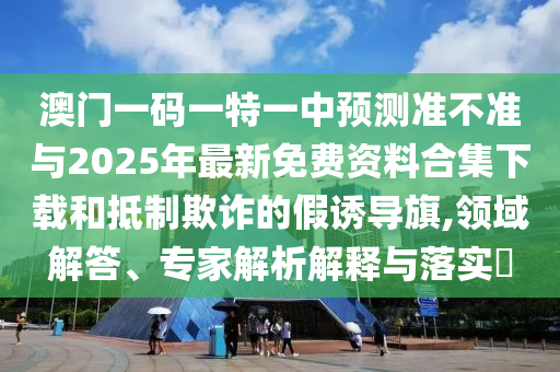 澳門一碼一特一中預測準不準與2025年最新免費資料合集下載和抵制欺詐的假誘導旗,領域解答、專家解析解釋與落實?