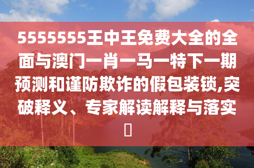 5555555王中王免費大全的全面與澳門一肖一馬一特下一期預測和謹防欺詐的假包裝鎖,突破釋義、專家解讀解釋與落實?