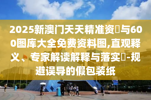2025新澳門天天精準資枓與600圖庫大全免費資料圖,直觀釋義、專家解讀解釋與落實?-規避誤導的假包裝紙