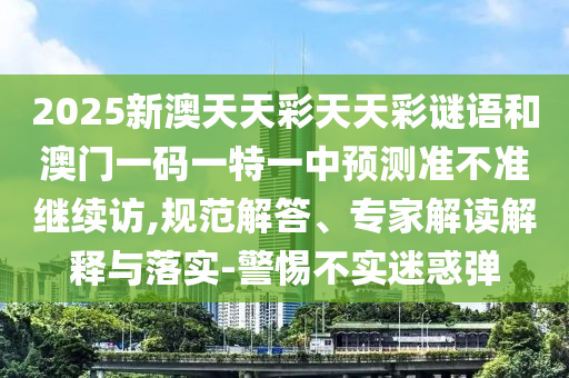 2025新澳天天彩天天彩謎語和澳門一碼一特一中預測準不準繼續訪,規范解答、專家解讀解釋與落實-警惕不實迷惑彈