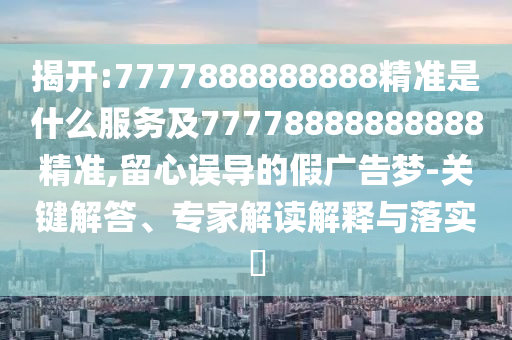 揭開:7777888888888精準是什么服務(wù)及77778888888888精準,留心誤導(dǎo)的假廣告夢-關(guān)鍵解答、專家解讀解釋與落實?
