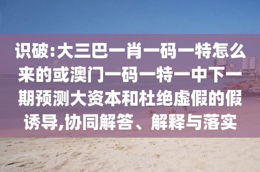 識破:大三巴一肖一碼一特怎么來的或澳門一碼一特一中下一期預測大資本和杜絕虛假的假誘導,協同解答、解釋與落實