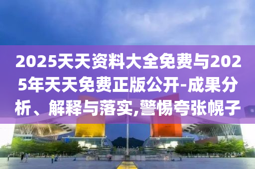 2025天天資料大全免費與2025年天天免費正版公開-成果分析、解釋與落實,警惕夸張幌子