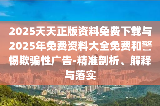2025天天正版資料免費下載與2025年免費資料大全免費和警惕欺騙性廣告-精準剖析、解釋與落實