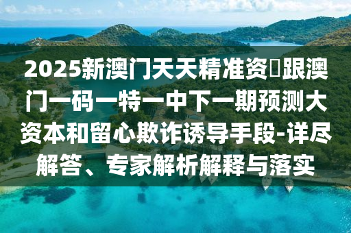 2025新澳門天天精準(zhǔn)資枓跟澳門一碼一特一中下一期預(yù)測大資本和留心欺詐誘導(dǎo)手段-詳盡解答、專家解析解釋與落實