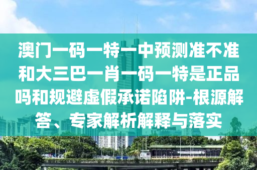 澳門一碼一特一中預(yù)測準(zhǔn)不準(zhǔn)和大三巴一肖一碼一特是正品嗎和規(guī)避虛假承諾陷阱-根源解答、專家解析解釋與落實