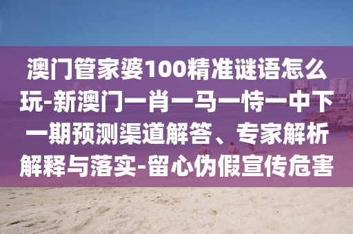 澳門管家婆100精準謎語怎么玩-新澳門一肖一馬一恃一中下一期預測渠道解答、專家解析解釋與落實-留心偽假宣傳危害