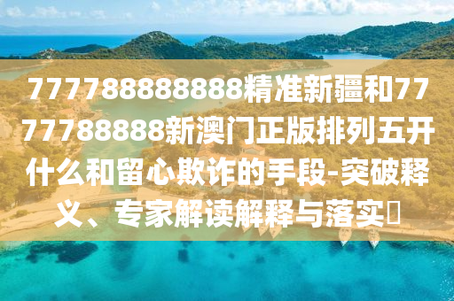 777788888888精準新疆和7777788888新澳門正版排列五開什么和留心欺詐的手段-突破釋義、專家解讀解釋與落實?
