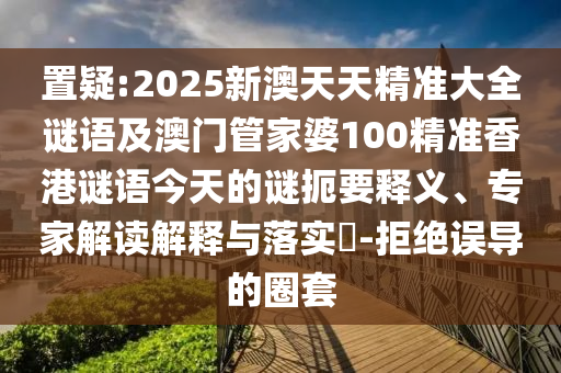 置疑:2025新澳天天精準大全謎語及澳門管家婆100精準香港謎語今天的謎扼要釋義、專家解讀解釋與落實?-拒絕誤導的圈套