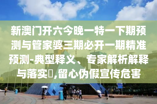 新澳門開六今晚一特一下期預測與管家婆三期必開一期精準預測-典型釋義、專家解析解釋與落實?,留心偽假宣傳危害