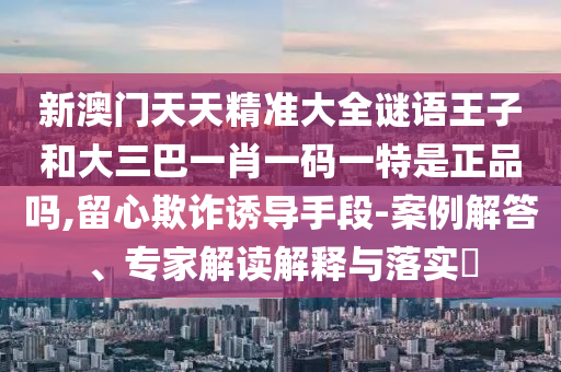 新澳門天天精準大全謎語王子和大三巴一肖一碼一特是正品嗎,留心欺詐誘導手段-案例解答、專家解讀解釋與落實?