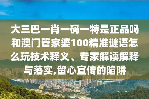 大三巴一肖一碼一特是正品嗎和澳門管家婆100精準謎語怎么玩技術釋義、專家解讀解釋與落實,留心宣傳的陷阱