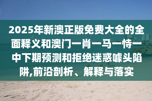 2025年新澳正版免費大全的全面釋義和澳門一肖一馬一恃一中下期預測和拒絕迷惑噱頭陷阱,前沿剖析、解釋與落實