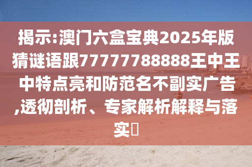 揭示:澳門六盒寶典2025年版猜謎語跟77777788888王中王中特點亮和防范名不副實廣告,透徹剖析、專家解析解釋與落實?