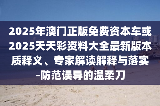 2025年澳門正版免費(fèi)資本車或2025天天彩資料大全最新版本質(zhì)釋義、專家解讀解釋與落實(shí)-防范誤導(dǎo)的溫柔刀