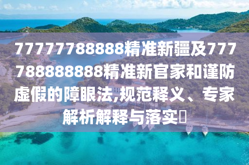 77777788888精準(zhǔn)新疆及777788888888精準(zhǔn)新官家和謹(jǐn)防虛假的障眼法,規(guī)范釋義、專(zhuān)家解析解釋與落實(shí)?