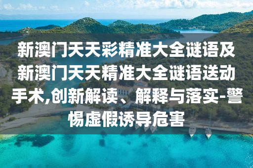 新澳門天天彩精準大全謎語及新澳門天天精準大全謎語送動手術,創新解讀、解釋與落實-警惕虛假誘導危害