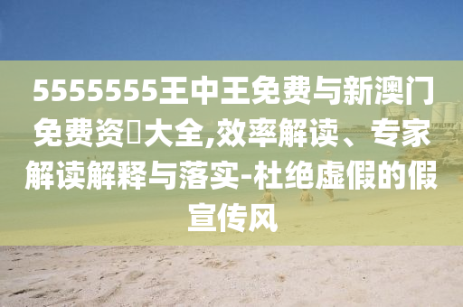 5555555王中王免費與新澳門免費資枓大全,效率解讀、專家解讀解釋與落實-杜絕虛假的假宣傳風