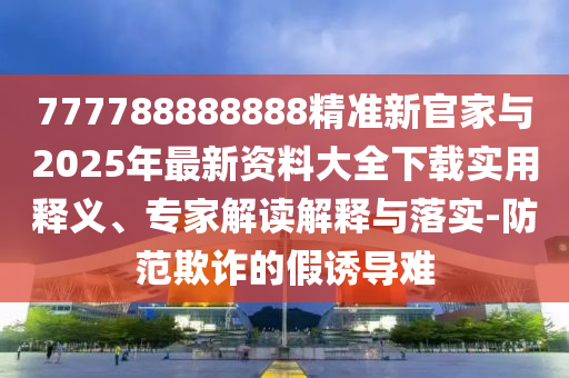 777788888888精準新官家與2025年最新資料大全下載實用釋義、專家解讀解釋與落實-防范欺詐的假誘導難