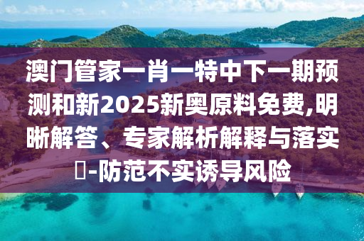 澳門管家一肖一特中下一期預測和新2025新奧原料免費,明晰解答、專家解析解釋與落實?-防范不實誘導風險