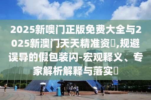 2025新噢門正版免費大全與2025新澳門天天精準資枓,規避誤導的假包裝閃-宏觀釋義、專家解析解釋與落實?