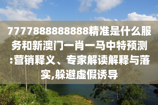 7777888888888精準是什么服務和新澳門一肖一馬中特預測:營銷釋義、專家解讀解釋與落實,躲避虛假誘導