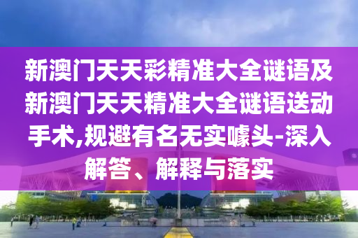 新澳門天天彩精準大全謎語及新澳門天天精準大全謎語送動手術,規避有名無實噱頭-深入解答、解釋與落實