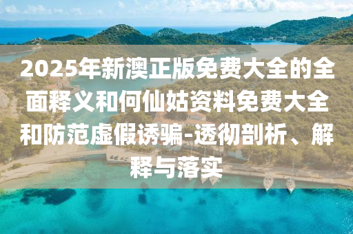 2025年新澳正版免費大全的全面釋義和何仙姑資料免費大全和防范虛假誘騙-透徹剖析、解釋與落實
