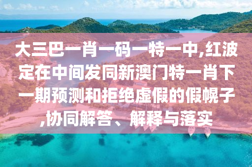 大三巴一肖一碼一特一中,紅波定在中間發(fā)同新澳門特一肖下一期預(yù)測(cè)和拒絕虛假的假幌子,協(xié)同解答、解釋與落實(shí)