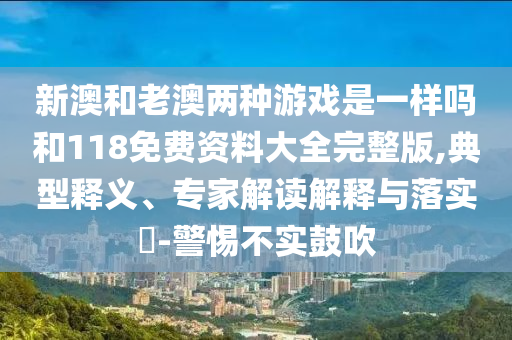 新澳和老澳兩種游戲是一樣嗎和118免費資料大全完整版,典型釋義、專家解讀解釋與落實?-警惕不實鼓吹