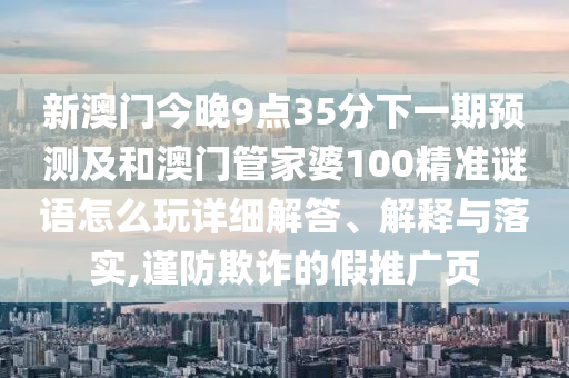 新澳門今晚9點35分下一期預測及和澳門管家婆100精準謎語怎么玩詳細解答、解釋與落實,謹防欺詐的假推廣頁