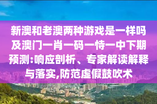 新澳和老澳兩種游戲是一樣嗎及澳門一肖一碼一恃一中下期預測:響應剖析、專家解讀解釋與落實,防范虛假鼓吹術