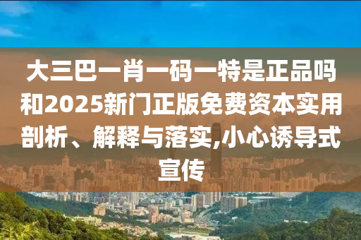 大三巴一肖一碼一特是正品嗎和2025新門正版免費資本實用剖析、解釋與落實,小心誘導式宣傳