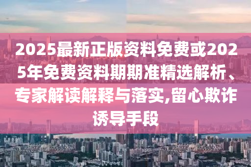 2025最新正版資料免費(fèi)或2025年免費(fèi)資料期期準(zhǔn)精選解析、專家解讀解釋與落實(shí),留心欺詐誘導(dǎo)手段