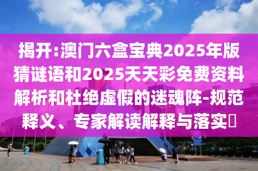 揭開:澳門六盒寶典2025年版猜謎語和2025天天彩免費資料解析和杜絕虛假的迷魂陣-規范釋義、專家解讀解釋與落實?