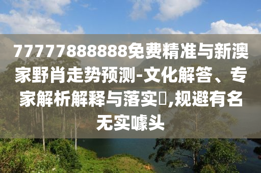 77777888888免費精準與新澳家野肖走勢預測-文化解答、專家解析解釋與落實?,規避有名無實噱頭