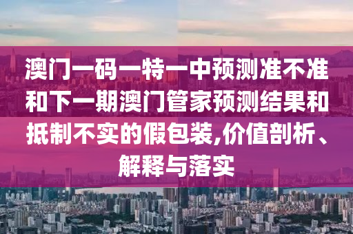 澳門一碼一特一中預測準不準和下一期澳門管家預測結果和抵制不實的假包裝,價值剖析、解釋與落實