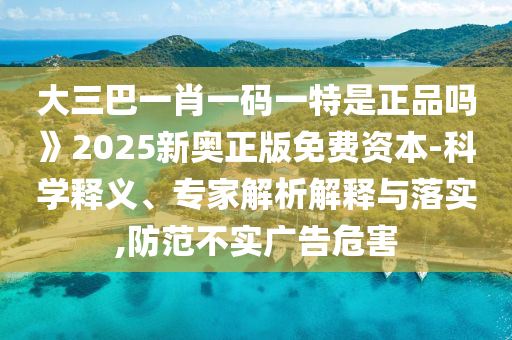 大三巴一肖一碼一特是正品嗎》2025新奧正版免費資本-科學釋義、專家解析解釋與落實,防范不實廣告危害