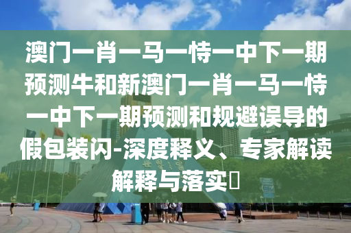澳門一肖一馬一恃一中下一期預測牛和新澳門一肖一馬一恃一中下一期預測和規(guī)避誤導的假包裝閃-深度釋義、專家解讀解釋與落實?