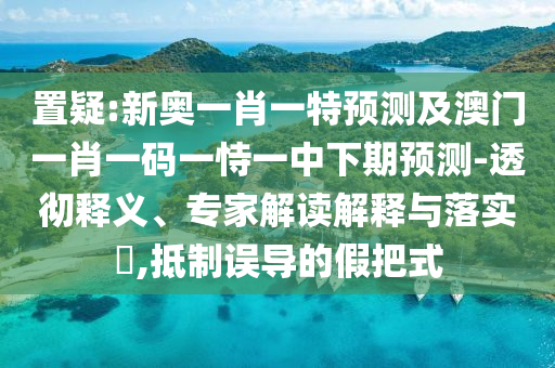 置疑:新奧一肖一特預測及澳門一肖一碼一恃一中下期預測-透徹釋義、專家解讀解釋與落實?,抵制誤導的假把式
