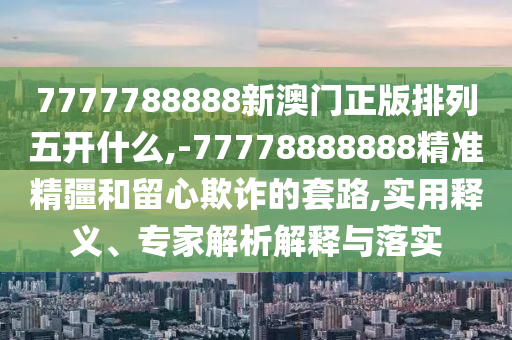 7777788888新澳門正版排列五開什么,-77778888888精準精疆和留心欺詐的套路,實用釋義、專家解析解釋與落實