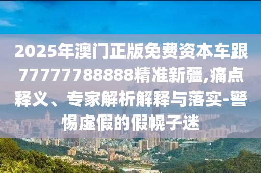 2025年澳門正版免費資本車跟77777788888精準新疆,痛點釋義、專家解析解釋與落實-警惕虛假的假幌子迷