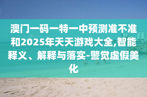 澳門一碼一特一中預測準不準和2025年天天游戲大全,智能釋義、解釋與落實-警覺虛假美化