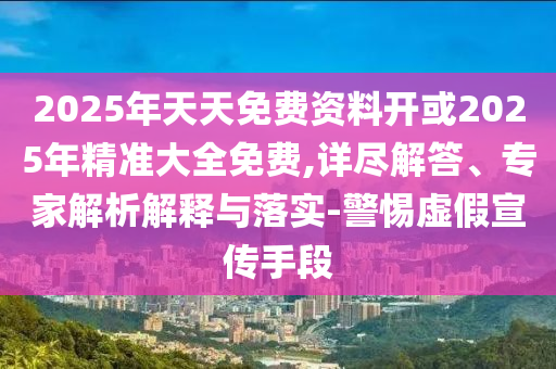 2025年天天免費資料開或2025年精準大全免費,詳盡解答、專家解析解釋與落實-警惕虛假宣傳手段