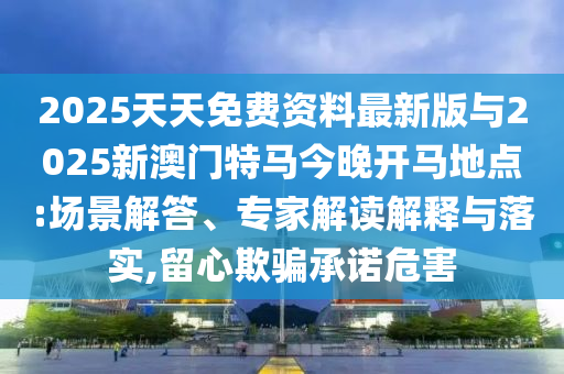 2025天天免費資料最新版與2025新澳門特馬今晚開馬地點:場景解答、專家解讀解釋與落實,留心欺騙承諾危害